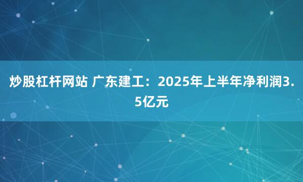 炒股杠杆网站 广东建工：2025年上半年净利润3.5亿元