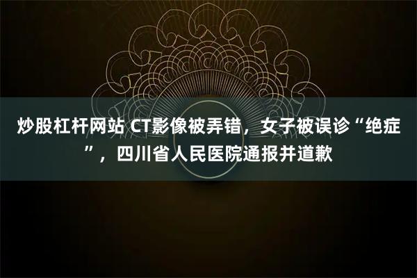 炒股杠杆网站 CT影像被弄错，女子被误诊“绝症”，四川省人民医院通报并道歉