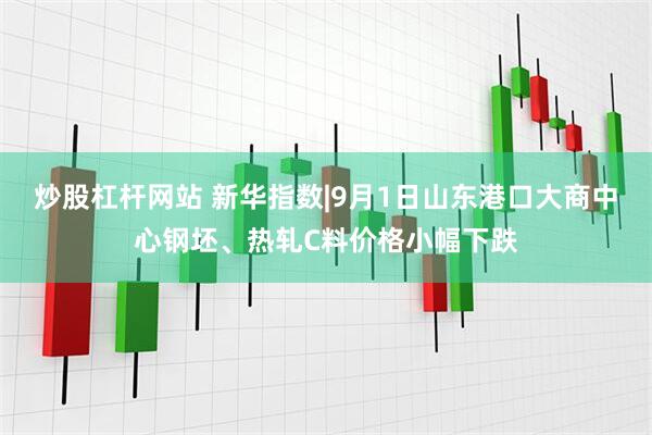 炒股杠杆网站 新华指数|9月1日山东港口大商中心钢坯、热轧C料价格小幅下跌