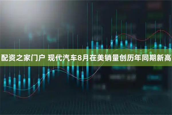 配资之家门户 现代汽车8月在美销量创历年同期新高