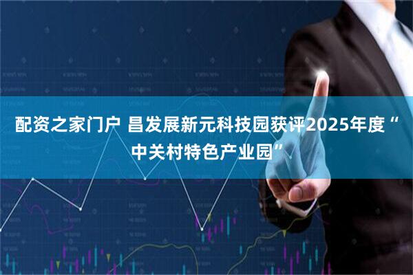 配资之家门户 昌发展新元科技园获评2025年度“中关村特色产业园”