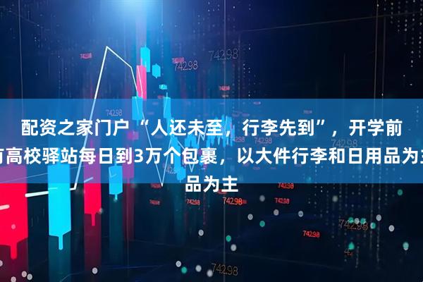 配资之家门户 “人还未至，行李先到”，开学前有高校驿站每日到3万个包裹，以大件行李和日用品为主