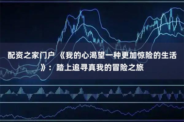 配资之家门户 《我的心渴望一种更加惊险的生活》：踏上追寻真我的冒险之旅