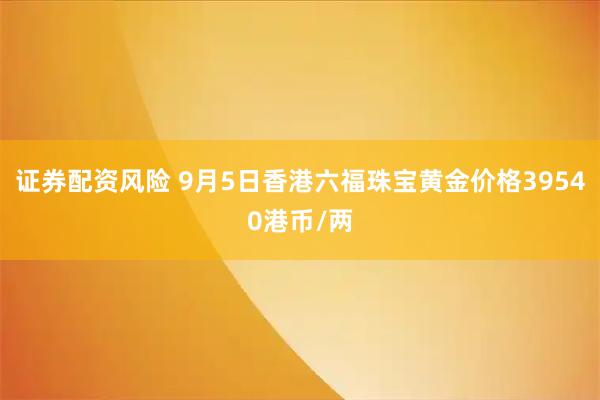 证券配资风险 9月5日香港六福珠宝黄金价格39540港币/两