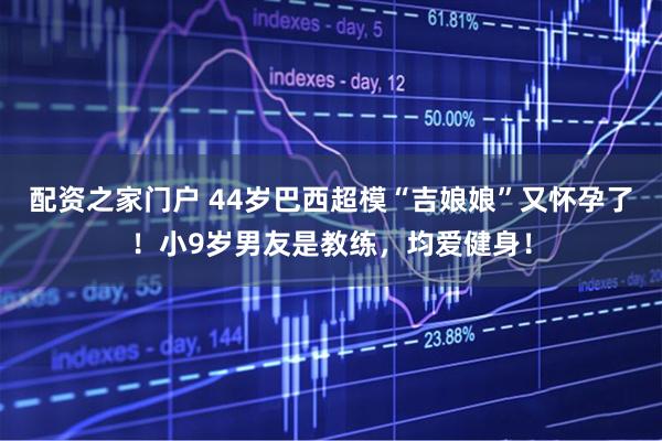 配资之家门户 44岁巴西超模“吉娘娘”又怀孕了！小9岁男友是教练，均爱健身！