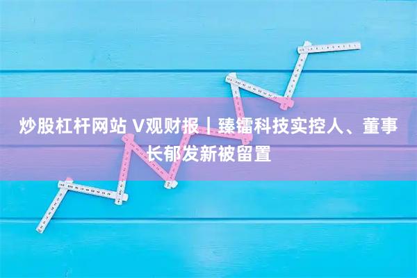 炒股杠杆网站 V观财报｜臻镭科技实控人、董事长郁发新被留置