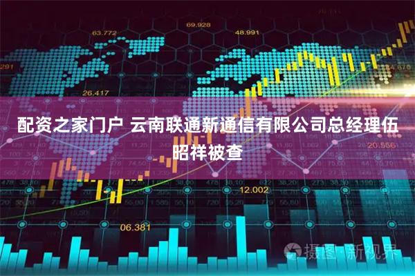 配资之家门户 云南联通新通信有限公司总经理伍昭祥被查