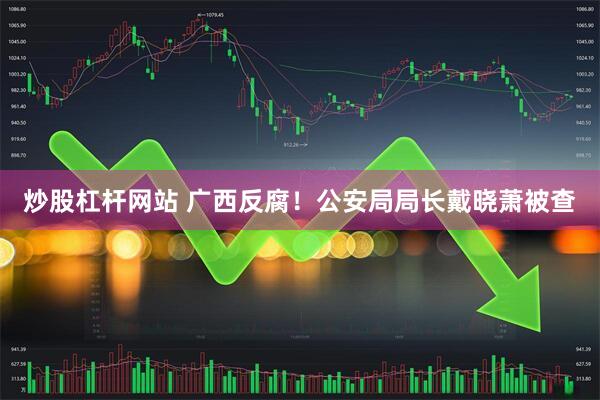 炒股杠杆网站 广西反腐！公安局局长戴晓萧被查
