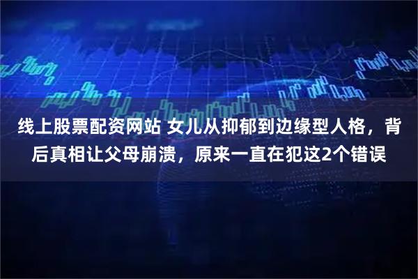 线上股票配资网站 女儿从抑郁到边缘型人格，背后真相让父母崩溃，原来一直在犯这2个错误