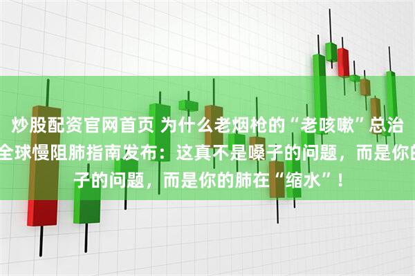 炒股配资官网首页 为什么老烟枪的“老咳嗽”总治不好？2026年全球慢阻肺指南发布：这真不是嗓子的问题，而是你的肺在“缩水”！