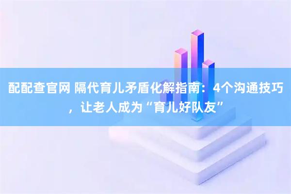 配配查官网 隔代育儿矛盾化解指南：4个沟通技巧，让老人成为“育儿好队友”