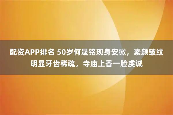 配资APP排名 50岁何晟铭现身安徽，素颜皱纹明显牙齿稀疏，寺庙上香一脸虔诚