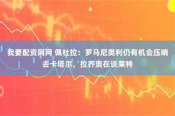 我要配资网网 佩杜拉：罗马尼奥利仍有机会压哨去卡塔尔，拉齐奥在谈莱特