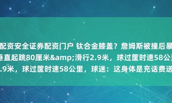 配资安全证券配资门户 钛合金膝盖？詹姆斯被撞后暴砍28+10+7，暴扣垂直起跳80厘米&滑行2.9米，球过筐时速58公里，球迷：这身体是充话费送的吗？