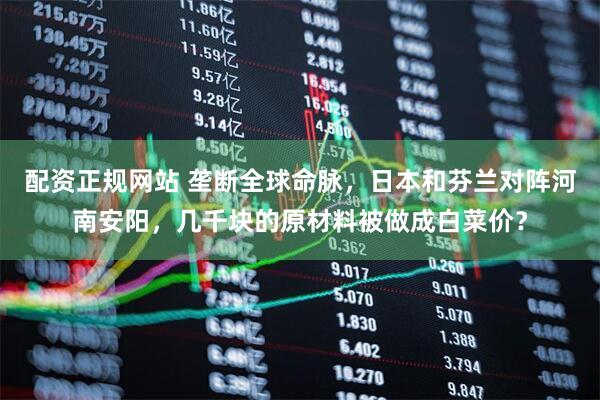 配资正规网站 垄断全球命脉，日本和芬兰对阵河南安阳，几千块的原材料被做成白菜价？