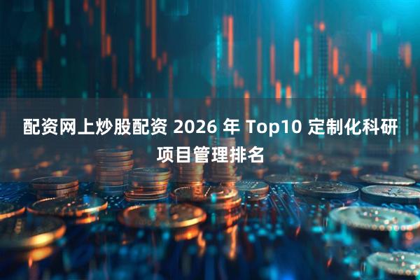 配资网上炒股配资 2026 年 Top10 定制化科研项目管理排名