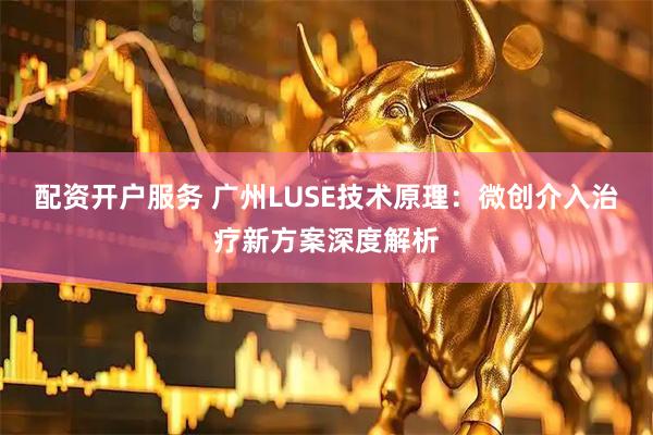配资开户服务 广州LUSE技术原理：微创介入治疗新方案深度解析