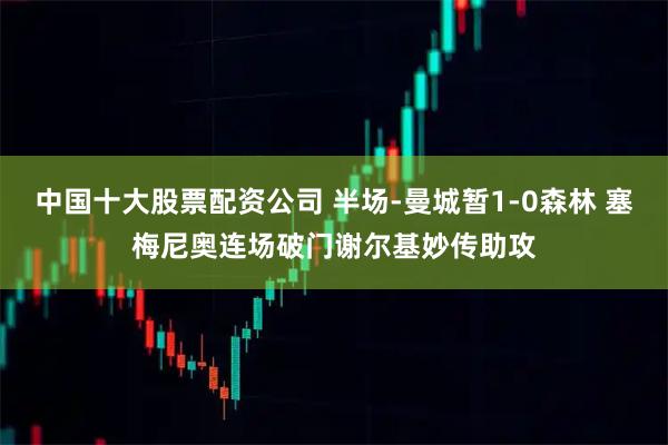 中国十大股票配资公司 半场-曼城暂1-0森林 塞梅尼奥连场破门谢尔基妙传助攻