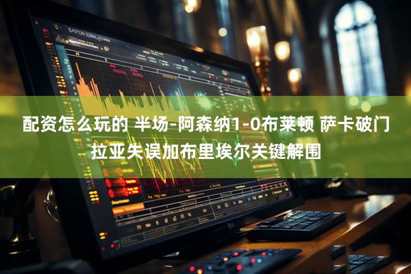 配资怎么玩的 半场-阿森纳1-0布莱顿 萨卡破门拉亚失误加布里埃尔关键解围