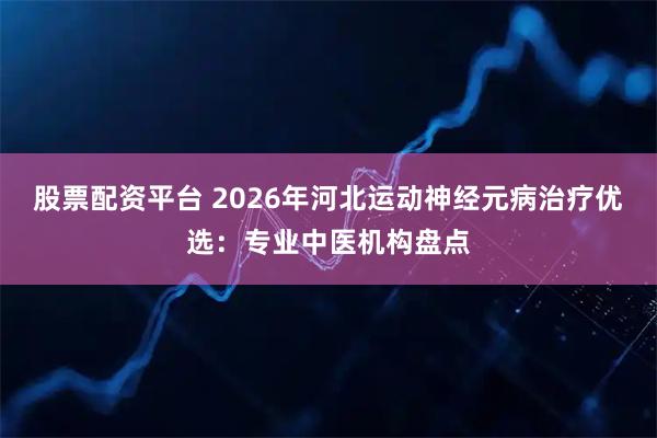 股票配资平台 2026年河北运动神经元病治疗优选：专业中医机构盘点