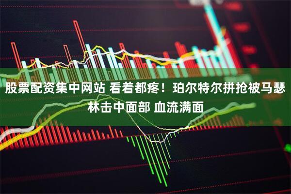 股票配资集中网站 看着都疼！珀尔特尔拼抢被马瑟林击中面部 血流满面